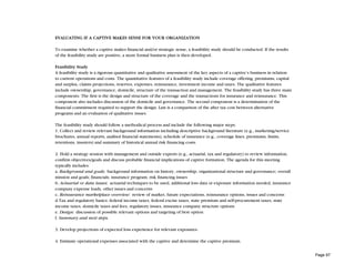 EVALUATING IF A CAPTIVE MAKES SENSE FOR YOUR ORGANIZATION

To examine whether a captive makes financial and/or strategic sense, a feasibility study should be conducted. If the results
of the feasibility study are positive, a more formal business plan is then developed.

Feasibility Study
A feasibility study is a rigorous quantitative and qualitative assessment of the key aspects of a captive’s business in relation
to current operations and costs. The quantitative features of a feasibility study include coverage offering, premiums, capital
and surplus, claims projections, reserves, expenses, reinsurance, investment income and taxes. The qualitative features
include ownership, governance, domicile, structure of the transaction and management. The feasibility study has three main
components. The first is the design and structure of the coverage and the transactions for insurance and reinsurance. This
component also includes discussion of the domicile and governance. The second component is a determination of the
financial commitment required to support the design. Last is a comparison of the after tax cost between alternative
programs and an evaluation of qualitative issues.

The feasibility study should follow a methodical process and include the following major steps:
1. Collect and review relevant background information including descriptive background literature (e.g., marketing/service
brochures, annual reports, audited financial statements), schedule of insurance (e.g., coverage lines, premiums, limits,
retentions, insurers) and summary of historical annual risk financing costs.

2. Hold a strategy session with management and outside experts (e.g., actuarial, tax and regulatory) to review information,
confirm objectives/goals and discuss probable financial implications of captive formation. The agenda for this meeting
typically includes:
a. Background and goals: background information on history, ownership, organizational structure and governance; overall
mission and goals; financials; insurance program; risk financing issues
b. Actuarial or data issues: actuarial techniques to be used, additional loss data or exposure information needed, insurance
company expense loads, other issues and concerns
c. Reinsurance marketplace overview: review of market, future expectations, reinsurance options, issues and concerns
d.Tax and regulatory basics: federal income taxes, federal excise taxes, state premium and self-procurement taxes, state
income taxes, domicile taxes and fees, regulatory issues, insurance company structure options
e. Design: discussion of possible relevant options and targeting of best option
f. Summary and next steps.

3. Develop projections of expected loss experience for relevant exposures.

4. Estimate operational expenses associated with the captive and determine the captive premium.


                                                                                                                                   Page 97
 