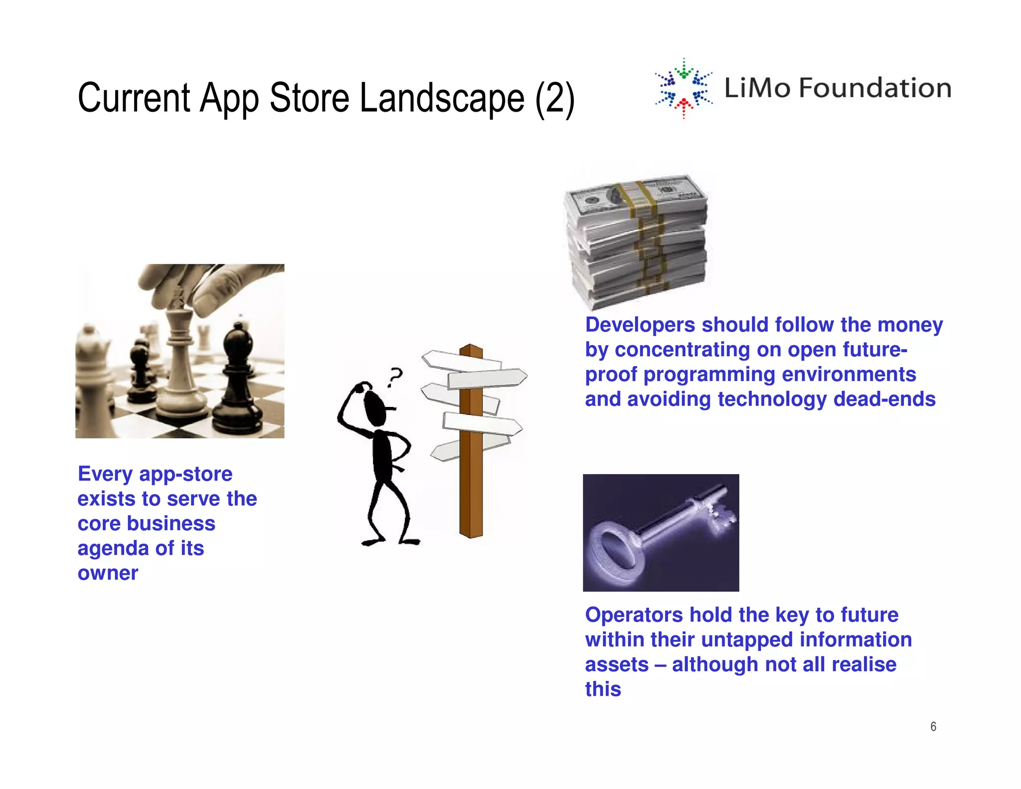 Current App Store Landscape (2)




                                  Developers should follow the money
                                  by concentrating on open future-
                                  proof programming environments
                                  and avoiding technology dead-ends


Every app-store
exists to serve the
core business
agenda of its
owner

                                  Operators hold the key to future
                                  within their untapped information
                                  assets – although not all realise
                                  this
                                                                      6
 