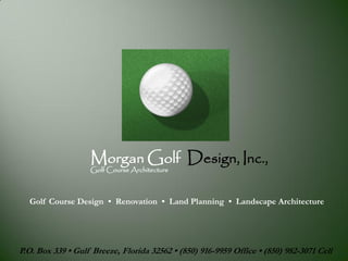 Morgan Golf Design, Inc.,
                   Golf Course Architecture



  Golf Course Design • Renovation • Land Planning • Landscape Architecture




P.O. Box 339 • Gulf Breeze, Florida 32562 • (850) 916-9959 Office • (850) 982-3071 Cell
 