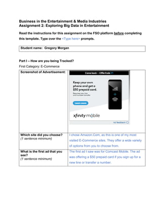 Business in the Entertainment & Media Industries
Assignment 2: Exploring Big Data in Entertainment
Read the instructions for this assignment on the FSO platform before completing
this template. Type over the <Type here> prompts.
Student name: Gregory Morgan
Part I – How are you being Tracked?
First Category: E-Commerce
Screenshot of Advertisement:
Which site did you choose?
(1 sentence minimum)
I chose Amazon.Com, as this is one of my most
visited E-Commerce sites. They offer a wide variety
of options from you to choose from.
What is the first ad that you
see?
(1 sentence minimum)
The first ad I saw was for Comcast Mobile. The ad
was offering a $50 prepaid card if you sign up for a
new line or transfer a number.
 