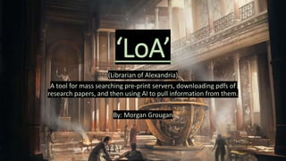 ‘LoA’
(Librarian of Alexandria)
A tool for mass searching pre-print servers, downloading pdfs of
research papers, and then using AI to pull information from them.
By: Morgan Grougan
 