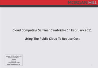 1 Cloud Computing Seminar Cambridge 1st February 2011 Using The Public Cloud To Reduce Cost Morgan Hill Consultants Ltd 12 Melcombe Place London NW1 6JJ +44 (0)203 174 0393 www.morganhill.co.uk 