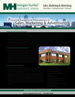 Sales, Marketing & Advertising
                                                                         Direct Hire Contract-to-Hire Contract




  Procuring Exceptional Professionals in
       Sales, Marketing & Advertising
                                                                                                              Photos provided by KCADC.




Rediscover The Human Element™
 Morgan Hunter Corporate Search maintains its position as a market-leading provider of sales, marketing and
 advertising talent. For more than 25 years, Morgan Hunter Corporate Search has been in the business of locating
 and evaluating exceptionally talented individuals on behalf of some of the Midwest’s most prestigious organizations.
 The Morgan Hunter experience has evolved to ensure clients and candidates alike receive unparalleled service
 and a seamless transition. Human capital is still an organization’s most valuable asset; today’s talent is tomorrow’s
 competitive edge. Morgan Hunter Corporate Search has a dedicated team of experienced recruiting professionals
 ready to bring a singular focus and unmatched depth of expertise to your search.

Solid Foundation, Solid Reputation
 Client companies throughout the Midwest have entrusted
 Morgan Hunter Corporate Search to secure exceptional
 talent since 1986. Morgan Hunter has grown to be one
 of the largest privately held corporate search firms in the
 Midwest by providing consistent, proven results. From our
 offices in Overland Park, Kansas, Morgan Hunter provides
 superior executive and administrative search services on
 a contingency, contract-to-hire and contract basis.

Corporate Search Expertise
 Companies that choose to work with Morgan Hunter Corporate Search             Vice Presidents of Sales
 immediately have access to candidates who are not “actively looking”.         Vice Presidents of Marketing
 Many candidates have a degree of satisfaction with their current              Chief Marketing Officer
 situation but remain interested in listening to stronger opportunities.       Interactive Marketing Managers
 These candidates deliver solid results and are looking to leverage their      Art Directors
 skills into more responsibility. Gaining access to exceptional candidates     Marketing Managers
 such as these is not easy; they must be approached. Morgan Hunter             Search Engine Marketing Professionals
 specializes in just this type of recruiting. Morgan Hunter Sales, Marketing   Digital Marketing Professionals
 and Advertising has developed expertise in positions including, but not       Market Analysts
 limited to:                                                                   Business Development Professionals
                                                                               Account Executives
                                                                               Sales Representatives

                                 7600 West 110th Street, Overland Park, Kansas 66210

                                www.morganhunter.com                     913.491.3434
 