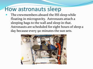 How astronauts sleep
 The crewmembers aboard the ISS sleep while
floating in microgravity. Astronauts attach a
sleeping bags to the wall and sleep in that.
Astronauts are scheduled for eight hours of sleep a
day because every 90 minutes the sun sets.
 