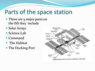 Parts of the space station
 There are 5 major parts on
the ISS they include
 Solar Arrays
 Science Lab
 Command
 The Habitat
 The Docking Port
 
