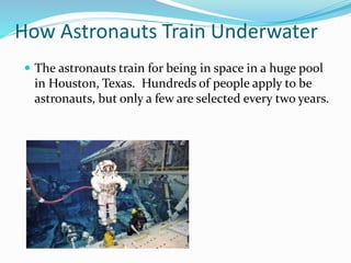 How Astronauts Train Underwater
 The astronauts train for being in space in a huge pool
in Houston, Texas. Hundreds of people apply to be
astronauts, but only a few are selected every two years.
 