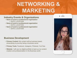 NETWORKING &
MARKETING
Industry Events & Organizations
• Name of event or professional organization
‣ DATE | LOCATION
• Name of event or professional organization
‣ DATE | LOCATION
• Name of event or professional organization
‣ DATE | LOCATION
Business Development
• Primary Content: My content will be business based,
showcasing my journey being a business owner
• Primary Tools: Facebook, Instagram, Pinterest, YouTube
• Website: I will use my digital portfolio to back up my content
creation and professionalism in the Business world.
 