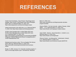 REFERENCES
Creator brand Archetype - Kaye Putnam: Psychology brand
strategy. Kaye Putnam | Psychology Driven Brand Strategist.
(2022, April 13). Retrieved March 12, 2023, from
https://www.kayeputnam.com/brand-archetype-creator
Indeed assessments | jobs skills tests. (n.d.). Retrieved March
13, 2023, from https://www.indeed.com/hire/assessments
35,000+ brand manager jobs in United States (623 new).
35,000+ Brand Manager jobs in United States (623 new).
(n.d.). Retrieved March 12, 2023, from
https://www.linkedin.com/jobs/search/?currentJobId=35166559
87&geoId=103644278&keywords=Brand+manager&location=
United+States&refresh=true
Entertainment business online. The Los Angeles Film School.
(2023, March 6). Retrieved March 12, 2023, from
https://www.lafilm.edu/programs/entertainment-business-
online/
Burger, E. (2022, January 13). Corporate volunteer program: 5
ways to encourage people to give. VolunteerHub. Retrieved
March 12, 2023, from
https://www.volunteerhub.com/blog/corporate-volunteer-
program-benefits/
Grayson Meeks - Full sail university - atlanta, Georgia, United
States ... (n.d.). Retrieved March 14, 2023, from
https://www.linkedin.com/in/grayson-meeks-creative
Taylor SAAF - Director - Guest Operations - LinkedIn. (n.d.).
Retrieved March 14, 2023, from
https://www.linkedin.com/in/taylorsaaf
Shannon Duede - recruiting partner - ticketmaster | linkedin.
(n.d.). Retrieved March 14, 2023, from
https://www.linkedin.com/in/shannon-duede-3b9378130
 