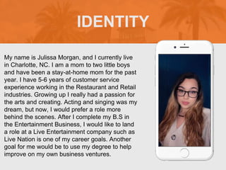 My name is Julissa Morgan, and I currently live
in Charlotte, NC. I am a mom to two little boys
and have been a stay-at-home mom for the past
year. I have 5-6 years of customer service
experience working in the Restaurant and Retail
industries. Growing up I really had a passion for
the arts and creating. Acting and singing was my
dream, but now, I would prefer a role more
behind the scenes. After I complete my B.S in
the Entertainment Business, I would like to land
a role at a Live Entertainment company such as
Live Nation is one of my career goals. Another
goal for me would be to use my degree to help
improve on my own business ventures.
IDENTITY
Picture of You
Goes Here
 