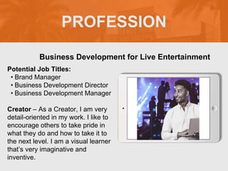 PROFESSION
Potential Job Titles:
• Brand Manager
• Business Development Director
• Business Development Manager
Creator – As a Creator, I am very
detail-oriented in my work. I like to
encourage others to take pride in
what they do and how to take it to
the next level. I am a visual learner
that’s very imaginative and
inventive.
Business Development for Live Entertainment
 