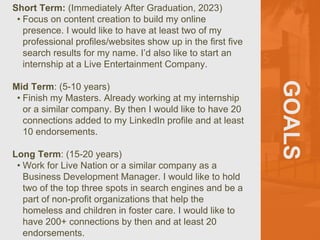 GOALS
Short Term: (Immediately After Graduation, 2023)
• Focus on content creation to build my online
presence. I would like to have at least two of my
professional profiles/websites show up in the first five
search results for my name. I’d also like to start an
internship at a Live Entertainment Company.
Mid Term: (5-10 years)
• Finish my Masters. Already working at my internship
or a similar company. By then I would like to have 20
connections added to my LinkedIn profile and at least
10 endorsements.
Long Term: (15-20 years)
• Work for Live Nation or a similar company as a
Business Development Manager. I would like to hold
two of the top three spots in search engines and be a
part of non-profit organizations that help the
homeless and children in foster care. I would like to
have 200+ connections by then and at least 20
endorsements.
 