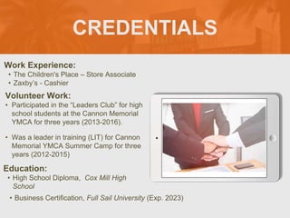 CREDENTIALS
Work Experience:
• The Children's Place – Store Associate
• Zaxby’s - Cashier
Education:
• High School Diploma, Cox Mill High
School
• Business Certification, Full Sail University (Exp. 2023)
Volunteer Work:
• Participated in the “Leaders Club” for high
school students at the Cannon Memorial
YMCA for three years (2013-2016).
• Was a leader in training (LIT) for Cannon
Memorial YMCA Summer Camp for three
years (2012-2015)
Picture Relevant
to Your Industry
Goes Here
 