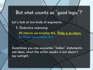 But what counts as “good logic”? 
Let's look at two kinds of arguments. 
1. Deductive reasoning: 
All interns can breathe fire. Philip is an intern. 
So Philip can breathe fire. 
Sometimes you may encounter “hidden” statements 
and ideas, which the writer sneaks in but doesn't 
say outright. 
 
