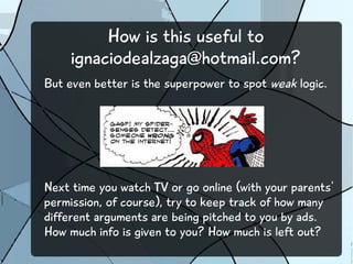 How is this useful to 
ignaciodealzaga@hotmail.com? 
But even better is the superpower to spot weak logic. 
Next time you watch TV or go online (with your parents' 
permission, of course), try to keep track of how many 
different arguments are being pitched to you by ads. 
How much info is given to you? How much is left out? 
 