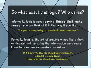 So what exactly is logic? Who cares? 
Informally, logic is about saying things that make 
sense. You can think of it in that way if you like. 
“It's pretty sunny today, so you should wear sunscreen.” 
Formally, logic is the art of arguing – not like a fight 
or debate, but by using the information we already 
know to draw new and useful conclusions. 
“If it's sunny today, you should wear sunscreen. 
Indeed it is sunny today. 
Therefore, you should wear sunscreen.” 
 