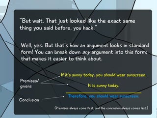 “But wait. That just looked like the exact same 
thing you said before, you hack.” 
Well, yes. But that's how an argument looks in standard 
form! You can break down any argument into this form; 
that makes it easier to think about. 
If it's sunny today, you should wear sunscreen. 
It is sunny today. 
___________________________________________ 
Therefore, you should wear sunscreen. 
Premises/ 
givens 
Conclusion 
(Premises always come first, and the conclusion always comes last.) 
 