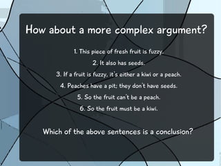 How about a more complex argument? 
1. This piece of fresh fruit is fuzzy. 
2. It also has seeds. 
3. If a fruit is fuzzy, it's either a kiwi or a peach. 
4. Peaches have a pit; they don't have seeds. 
5. So the fruit can't be a peach. 
6. So the fruit must be a kiwi. 
Which of the above sentences is a conclusion? 
 