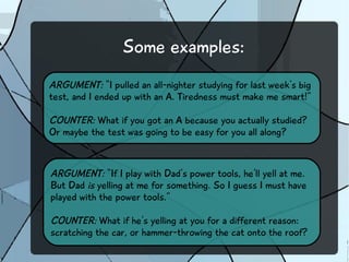 Some examples:
ARGUMENT: “I pulled an all-nighter studying for last week's big
test, and I ended up with an A. Tiredness must make me smart!”
COUNTER: What if you got an A because you actually studied?
Or maybe the test was going to be easy for you all along?
ARGUMENT: “If I play with Dad's power tools, he'll yell at me.
But Dad is yelling at me for something. So I guess I must have
played with the power tools.”
COUNTER: What if he's yelling at you for a different reason:
scratching the car, or hammer-throwing the cat onto the roof?
 