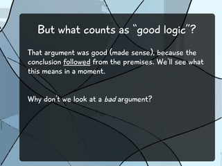 But what counts as “good logic”?
That argument was good (made sense), because the
conclusion followed from the premises. We'll see what
this means in a moment.
Why don't we look at a bad argument?
 