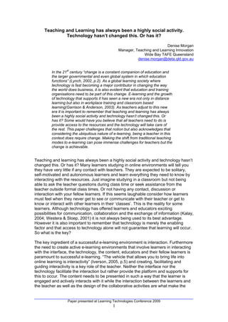 Teaching and Learning has always been a highly social activity.
              Technology hasn’t changed this. Or has it?

                                                                           Denise Morgan
                                                 Manager, Teaching and Learning Innovation
                                                              Wide Bay TAFE Queensland
                                                           denise.morgan@deta.qld.gov.au


         In the 21st century “change is a constant companion of education and
         the larger governmental and even global system in which education
         functions” (Lynch, 2002, p.2). As a global learning society where
         technology is fast becoming a major contributor in changing the way
         the world does business, it is also evident that education and training
         organisations need to be part of this change. E-learning and the growth
         of technology that supports it has seen a new era not only in distance
         learning but also in workplace training and classroom based
         learning(Garrison & Anderson, 2003). As teachers adjust to this new
         era it is important to remember that teaching and learning has always
         been a highly social activity and technology hasn’t changed this. Or
         has it? Some would have you believe that all teachers need to do is
         provide access to the resources and the technology will take care of
         the rest. This paper challenges that notion but also acknowledges that
         considering the ubiquitous nature of e-learning, being a teacher in this
         context does require change. Making the shift from traditional teaching
         modes to e-learning can pose immense challenges for teachers but the
         change is achievable.


Teaching and learning has always been a highly social activity and technology hasn’t
changed this. Or has it? Many learners studying in online environments will tell you
they have very little if any contact with teachers. They are expected to be solitary,
self-motivated and autonomous learners and learn everything they need to know by
interacting with the resources. Just imagine studying in a classroom but not being
able to ask the teacher questions during class time or seek assistance from the
teacher outside formal class times. Or not having any contact, discussion or
interaction with your fellow learners. If this seems laughable consider how learners
must feel when they never get to see or communicate with their teacher or get to
know or interact with other learners in their ‘classes’. This is the reality for some
learners. Although technology has offered learners and educators exciting
possibilities for communication, collaboration and the exchange of information (Kalay,
2004; Westera & Sloep, 2001) it is not always being used to its best advantage.
However it is also important to remember that technology is merely the enabling
factor and that access to technology alone will not guarantee that learning will occur.
So what is the key?

The key ingredient of a successful e-learning environment is interaction. Furthermore
the need to create active e-learning environments that involve learners in interacting
with the interface, the technology, the content, educators and their fellow learners is
paramount to successful e-learning. “The vehicle that allows you to bring life into
online learning is interactivity” (Iverson, 2005, p.5) and creating, facilitating and
guiding interactivity is a key role of the teacher. Neither the interface nor the
technology facilitate the interaction but rather provide the platform and supports for
this to occur. The content needs to be presented in such a way that the learner is
engaged and actively interacts with it while the interaction between the learners and
the teacher as well as the design of the collaborative activities are what make the


                  Paper presented at Learning Technologies Conference 2009
                                             1
 