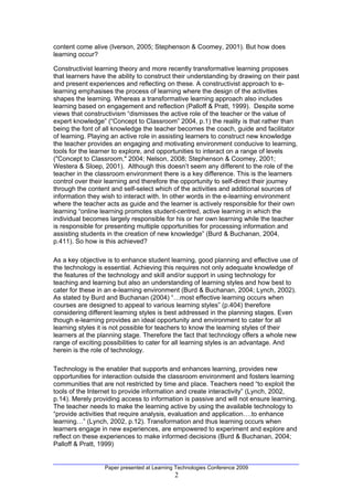 content come alive (Iverson, 2005; Stephenson & Coomey, 2001). But how does
learning occur?

Constructivist learning theory and more recently transformative learning proposes
that learners have the ability to construct their understanding by drawing on their past
and present experiences and reflecting on these. A constructivist approach to e-
learning emphasises the process of learning where the design of the activities
shapes the learning. Whereas a transformative learning approach also includes
learning based on engagement and reflection (Palloff & Pratt, 1999). Despite some
views that constructivism “dismisses the active role of the teacher or the value of
expert knowledge” (“Concept to Classroom” 2004, p.1) the reality is that rather than
being the font of all knowledge the teacher becomes the coach, guide and facilitator
of learning. Playing an active role in assisting learners to construct new knowledge
the teacher provides an engaging and motivating environment conducive to learning,
tools for the learner to explore, and opportunities to interact on a range of levels
("Concept to Classroom," 2004; Nelson, 2008; Stephenson & Coomey, 2001;
Westera & Sloep, 2001). Although this doesn’t seem any different to the role of the
teacher in the classroom environment there is a key difference. This is the learners
control over their learning and therefore the opportunity to self-direct their journey
through the content and self-select which of the activities and additional sources of
information they wish to interact with. In other words in the e-learning environment
where the teacher acts as guide and the learner is actively responsible for their own
learning “online learning promotes student-centred, active learning in which the
individual becomes largely responsible for his or her own learning while the teacher
is responsible for presenting multiple opportunities for processing information and
assisting students in the creation of new knowledge” (Burd & Buchanan, 2004,
p.411). So how is this achieved?

As a key objective is to enhance student learning, good planning and effective use of
the technology is essential. Achieving this requires not only adequate knowledge of
the features of the technology and skill and/or support in using technology for
teaching and learning but also an understanding of learning styles and how best to
cater for these in an e-learning environment (Burd & Buchanan, 2004; Lynch, 2002).
As stated by Burd and Buchanan (2004) “…most effective learning occurs when
courses are designed to appeal to various learning styles” (p.404) therefore
considering different learning styles is best addressed in the planning stages. Even
though e-learning provides an ideal opportunity and environment to cater for all
learning styles it is not possible for teachers to know the learning styles of their
learners at the planning stage. Therefore the fact that technology offers a whole new
range of exciting possibilities to cater for all learning styles is an advantage. And
herein is the role of technology.

Technology is the enabler that supports and enhances learning, provides new
opportunities for interaction outside the classroom environment and fosters learning
communities that are not restricted by time and place. Teachers need “to exploit the
tools of the Internet to provide information and create interactivity” (Lynch, 2002,
p.14). Merely providing access to information is passive and will not ensure learning.
The teacher needs to make the learning active by using the available technology to
“provide activities that require analysis, evaluation and application….to enhance
learning…” (Lynch, 2002, p.12). Transformation and thus learning occurs when
learners engage in new experiences, are empowered to experiment and explore and
reflect on these experiences to make informed decisions (Burd & Buchanan, 2004;
Palloff & Pratt, 1999)


                  Paper presented at Learning Technologies Conference 2009
                                             2
 