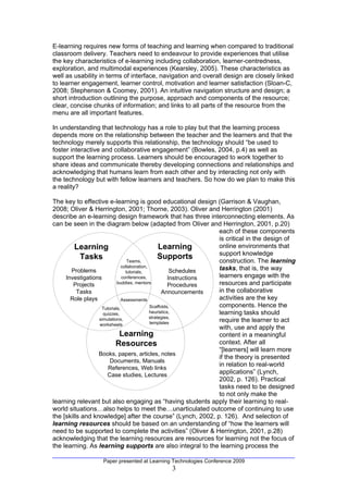 E-learning requires new forms of teaching and learning when compared to traditional
classroom delivery. Teachers need to endeavour to provide experiences that utilise
the key characteristics of e-learning including collaboration, learner-centredness,
exploration, and multimodal experiences (Kearsley, 2005). These characteristics as
well as usability in terms of interface, navigation and overall design are closely linked
to learner engagement, learner control, motivation and learner satisfaction (Sloan-C,
2008; Stephenson & Coomey, 2001). An intuitive navigation structure and design; a
short introduction outlining the purpose, approach and components of the resource;
clear, concise chunks of information; and links to all parts of the resource from the
menu are all important features.

In understanding that technology has a role to play but that the learning process
depends more on the relationship between the teacher and the learners and that the
technology merely supports this relationship, the technology should “be used to
foster interactive and collaborative engagement” (Bowles, 2004, p.4) as well as
support the learning process. Learners should be encouraged to work together to
share ideas and communicate thereby developing connections and relationships and
acknowledging that humans learn from each other and by interacting not only with
the technology but with fellow learners and teachers. So how do we plan to make this
a reality?

The key to effective e-learning is good educational design (Garrison & Vaughan,
2008; Oliver & Herrington, 2001; Thorne, 2003). Oliver and Herrington (2001)
describe an e-learning design framework that has three interconnecting elements. As
can be seen in the diagram below (adapted from Oliver and Herrington, 2001, p.20)
                                                                     each of these components
                                                                     is critical in the design of
         Learning                                  Learning          online environments that
                                                                     support knowledge
           Tasks                  Teams,
                                                   Supports          construction. The learning
                               collaboration,                        tasks, that is, the way
       Problems                  tutorials,              Schedules
     Investigations            conferences,             Instructions learners engage with the
        Projects            buddies, mentors
                                                        Procedures   resources and participate
          Tasks                                     Announcements    in the collaborative
       Role plays              Assessments                           activities are the key
                    Tutorials,                Scaffolds,             components. Hence the
                    quizzes,                  heuristics,            learning tasks should
                                              strategies,
                  simulations,
                                              templates
                                                                     require the learner to act
                  worksheets
                                                                     with, use and apply the
                             Learning                                content in a meaningful
                           Resources                                 context. After all
                                                                     “[learners] will learn more
                  Books, papers, articles, notes
                                                                     if the theory is presented
                        Documents, Manuals
                                                                     in relation to real-world
                       References, Web links
                      Case studies, Lectures
                                                                     applications” (Lynch,
                                                                     2002, p. 126). Practical
                                                                     tasks need to be designed
                                                                     to not only make the
learning relevant but also engaging as “having students apply their learning to real-
world situations…also helps to meet the…unarticulated outcome of continuing to use
the [skills and knowledge] after the course” (Lynch, 2002, p. 126). And selection of
learning resources should be based on an understanding of “how the learners will
need to be supported to complete the activities” (Oliver & Herrington, 2001, p.28)
acknowledging that the learning resources are resources for learning not the focus of
the learning. As learning supports are also integral to the learning process the

                    Paper presented at Learning Technologies Conference 2009
                                               3
 