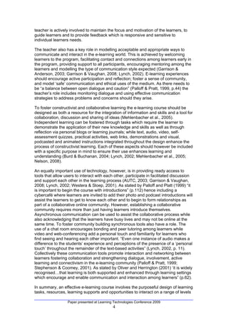 teacher is actively involved to maintain the focus and motivation of the learners, to
guide learners and to provide feedback which is responsive and sensitive to
individual learners needs.

The teacher also has a key role in modelling acceptable and appropriate ways to
communicate and interact in the e-learning world. This is achieved by welcoming
learners to the program, facilitating contact and connections among learners early in
the program, providing support to all participants, encouraging mentoring among the
learners and modelling the type of communication style expected (Garrison &
Anderson, 2003; Garrison & Vaughan, 2008; Lynch, 2002). E-learning experiences
should encourage active participation and reflection; foster a sense of community,
and model ‘safe’ communication and ethical uses of the medium. As there needs to
be “a balance between open dialogue and caution” (Palloff & Pratt, 1999, p.44) the
teacher’s role includes monitoring dialogue and using effective communication
strategies to address problems and concerns should they arise.

To foster constructivist and collaborative learning the e-learning course should be
designed as both a resource for the integration of information and skills and a tool for
collaboration, discussion and sharing of ideas (Mehlenbacher et al., 2005).
Independent learning can be fostered through tasks which require the learner to
demonstrate the application of their new knowledge and skills as well as through
reflection via personal blogs or learning journals; while text, audio, video, self-
assessment quizzes, practical activities, web links, demonstrations and visual,
podcasted and animated instructions integrated throughout the design enhance the
process of constructivist learning. Each of these aspects should however be included
with a specific purpose in mind to ensure their use enhances learning and
understanding (Burd & Buchanan, 2004; Lynch, 2002; Mehlenbacher et al., 2005;
Nelson, 2008).

An equally important use of technology, however, is in providing ready access to
tools that allow users to interact with each other, participate in facilitated discussion
and support each other in the learning process (AUTC, 2003; Garrison & Vaughan,
2008; Lynch, 2002; Westera & Sloep, 2001). As stated by Palloff and Platt (1999) “it
is important to begin the course with introductions” (p.112) hence including a
cybercafé where learners are invited to add their photo and podcast introductions will
assist the learners to get to know each other and to begin to form relationships as
part of a collaborative online community. However, establishing a collaborative
community requires more than just having learners introduce themselves.
Asynchronous communication can be used to assist the collaborative process while
also acknowledging that the learners have busy lives and may not be online at the
same time. To foster community building synchronous tools also have a role. The
use of a chat room encourages bonding and peer tutoring among learners while
video and web-conferencing add a personal touch and familiarity for learners who
find seeing and hearing each other important. “Even one instance of audio makes a
difference to the students’ experience and perceptions of the presence of a ‘personal
touch’ throughout the remainder of the text-based activities” (Lynch, 2002, p. 11).
Collectively these communication tools promote interaction and networking between
learners fostering collaboration and strengthening dialogue, involvement, active
learning and connectivism in the e-learning community (Palloff & Pratt, 1999;
Stephenson & Coomey, 2001). As stated by Oliver and Herrington (2001) ‘it is widely
recognised…that learning is both supported and enhanced through learning settings
which encourage and enable communication and interaction among learners” (p.62).

In summary, an effective e-learning course involves the purposeful design of learning
tasks, resources, learning supports and opportunities to interact on a range of levels

                  Paper presented at Learning Technologies Conference 2009
                                             4
 