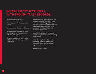 We are people just like you.                  We are passionate, proud and driven, and
                                                   we are serious about our careers; that’s
     We are professionals who are experts in       why we are part of Morgan McKinley.
     our field.                                    Throughout our careers we have developed
                                                   the skills and expertise to allow us to
     We work hard for the best possible results.   understand the cultures, values and
                                                   nuances of organisations.
     We are genuinely motivated by doing
     great things for our clients, wherever        We work with advanced methodologies,
     and whoever they may be.                      systems and processes to make interesting
                                                   things happen.
     We are embedded in our local markets
     and networks, but with an eye on the          We are the very best at what we do:
     bigger picture.                               identifying, appraising and matching
                                                   exceptional people with exceptional
                                                   organisations.

                                                   We are Morgan McKinley.




12
 