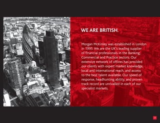 Morgan McKinley was established in London
in 1995. We are the UK’s leading supplier
of financial professionals in the Banking,
Commercial and Practice sectors. Our
extensive network of offices has provided
our clients with expert market knowledge,
local and international reach, and access
to the best talent available. Our speed of
response, headhunting ability, and proven
track record are unrivalled in each of our
specialist markets.




                                             17
 