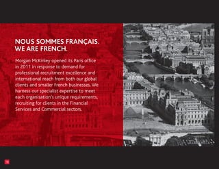 Morgan McKinley opened its Paris office
     in 2011 in response to demand for
     professional recruitment excellence and
     international reach from both our global
     clients and smaller French businesses. We
     harness our specialist expertise to meet
     each organisation’s unique requirements,
     recruiting for clients in the Financial
     Services and Commercial sectors.




18
 