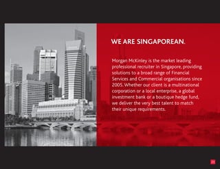 Morgan McKinley is the market leading
professional recruiter in Singapore, providing
solutions to a broad range of Financial
Services and Commercial organisations since
2005. Whether our client is a multinational
corporation or a local enterprise, a global
investment bank or a boutique hedge fund,
we deliver the very best talent to match
their unique requirements.




                                                 23
 