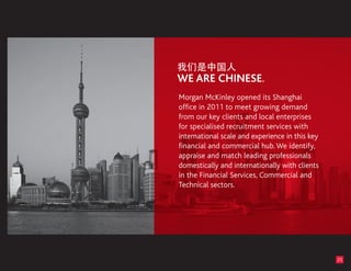 Morgan McKinley opened its Shanghai
office in 2011 to meet growing demand
from our key clients and local enterprises
for specialised recruitment services with
international scale and experience in this key
financial and commercial hub. We identify,
appraise and match leading professionals
domestically and internationally with clients
in the Financial Services, Commercial and
Technical sectors.




                                                 25
 