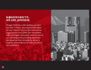Morgan McKinley is the leading specialist
     recruiter in Tokyo, sourcing the best talent
     for key Financial Services and Commercial
     organisations since 2004. Our consultants
     offer contingent and search solutions across
     our operating areas, providing experience
     and expertise that consistently deliver a
     superior level of service for both our clients
     and candidates.




26
 