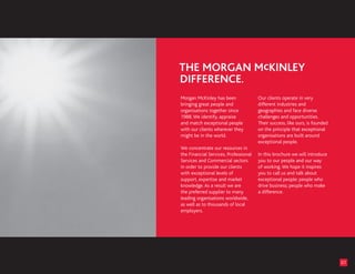 Morgan McKinley has been               Our clients operate in very
bringing great people and              different industries and
organisations together since           geographies and face diverse
1988. We identify, appraise            challenges and opportunities.
and match exceptional people           Their success, like ours, is founded
with our clients wherever they         on the principle that exceptional
might be in the world.                 organisations are built around
                                       exceptional people.
We concentrate our resources in
the Financial Services, Professional   In this brochure we will introduce
Services and Commercial sectors        you to our people and our way
in order to provide our clients        of working. We hope it inspires
with exceptional levels of             you to call us and talk about
support, expertise and market          exceptional people: people who
knowledge. As a result we are          drive business; people who make
the preferred supplier to many         a difference.
leading organisations worldwide,
as well as to thousands of local
employers.




                                                                              01
 