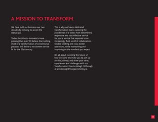 We have built our business over two            This is why we have a dedicated
decades by refusing to accept the              transformation team, exploring the
status quo.                                    possibilities of a faster, more streamlined,
                                               responsive and cost-effective service
Today, the drive to innovate is more           for you: a service that responds to an
pressing than ever. We believe that nothing    increasingly fluid world of collaboration,
short of a transformation of conventional      flexible working and cross-border
practices will deliver a recruitment service   operations, while maintaining and
fit for the 21st century.                      improving on the standards you expect.

                                               It’s all about inventing the future of
                                               how we work. We invite you to join us
                                               on this journey, and share your ideas,
                                               experiences and challenges with our
                                               Transformation Director Aldagh McDonogh
                                               at amcdonogh@morganmckinley.ie.




                                                                                              09
 