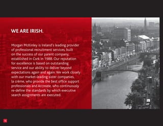 Morgan McKinley is Ireland’s leading provider
     of professional recruitment services, built
     on the success of our parent company,
     established in Cork in 1988. Our reputation
     for excellence is based on outstanding
     service and our ability to deliver beyond
     expectations again and again. We work closely
     with our market-leading sister companies,
     la crème, who provide the best office support
     professionals and Accreate, who continuously
     re-define the standards by which executive
     search assignments are executed.




16
 