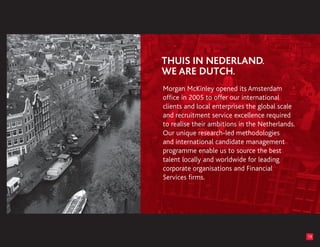 Morgan McKinley opened its Amsterdam
office in 2005 to offer our international
clients and local enterprises the global scale
and recruitment service excellence required
to realise their ambitions in the Netherlands.
Our unique research-led methodologies
and international candidate management
programme enable us to source the best
talent locally and worldwide for leading
corporate organisations and Financial
Services firms.




                                                 19
 