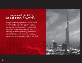 Morgan McKinley opened its Dubai office
     in 1997 and is now the region’s leading
     management and executive recruitment
     consultancy. We deliver bespoke solutions
     for every mandate, providing permanent
     recruitment services across all industry
     sectors and associated verticals in the Gulf.




22
 