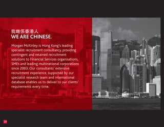 Morgan McKinley is Hong Kong’s leading
     specialist recruitment consultancy, providing
     contingent and retained recruitment
     solutions to Financial Services organisations,
     SMEs and leading multinational corporations
     since 2003. Our consultants’ extensive
     recruitment experience, supported by our
     specialist research team and international
     database enables us to deliver to our clients’
     requirements every time.




24
 