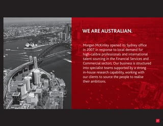 Morgan McKinley opened its Sydney office
in 2007 in response to local demand for
high-calibre professionals and international
talent sourcing in the Financial Services and
Commercial sectors. Our business is structured
into specialist teams supported by a strong
in-house research capability, working with
our clients to source the people to realise
their ambitions.




                                                 27
 