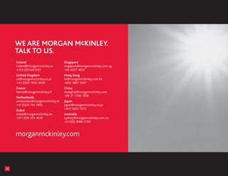 Ireland                       Singapore
     ireland@morganmckinley.ie     singapore@morganmckinley.com.sg
     +353 (0)14321555              +65 6557 4655
     United Kingdom                Hong Kong
     uk@morganmckinley.co.uk       hk@morganmckinley.com.hk
     +44 (0)20 7092 0000           +852 3907 3907
     France                        China
     france@morganmckinley.fr      shanghai@morganmckinley.com
                                   +86 21 5108 1200
     Netherlands
     amsterdam@morganmckinley.nl   Japan
     +31 (0)20 794 1995            japan@morganmckinley.co.jp
                                   +813 5403 7073
     Dubai
     dubai@morganmckinley.ae       Australia
     +971 (0)4 324 4049            sydney@morganmckinley.com.au
                                   +61 (0)2 8986 3100



     morganmckinleycom



28
 