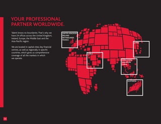 Talent knows no boundaries. That’s why we         UNITED KINGDOM
     have 24 offices across the United Kingdom,        IRELAND
                                                       NETHERLANDS
     Ireland, Europe, the Middle East and the
                                                       FRANCE
     Asia-Pacific region.
                                                                                            JAPAN

     We are located in capital cities, key financial
     centres, as well as regionally in specific
     countries, which gives us comprehensive                            DUBAI
     coverage of all the markets in which
     we operate.
                                                                                HONG KONG
                                                                                SINGAPORE
                                                                                CHINA




                                                                                    AUSTRALIA




04
 