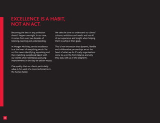 Becoming the best in any profession            We take the time to understand our clients’
     doesn’t happen overnight. In our case,         cultures, ambitions and needs, and use all
     it comes from over two decades of              of our experience and insight when helping
     listening, learning and understanding.         them to achieve their goals.

     At Morgan McKinley, service excellence         This is how we ensure that dynamic, flexible
     is at the heart of everything we do. For       and collaborative partnerships are at the
     us, this means identifying, appraising and     heart of what we do. It’s why organisations
     then matching exceptional talent with          come to us in the first instance, and why
     our clients while relentlessly pursuing        they stay with us in the long term.
     improvements in the way we deliver results.

     One quality that our clients particularly
     value is, for want of a more technical term,
     the human factor.




06
 