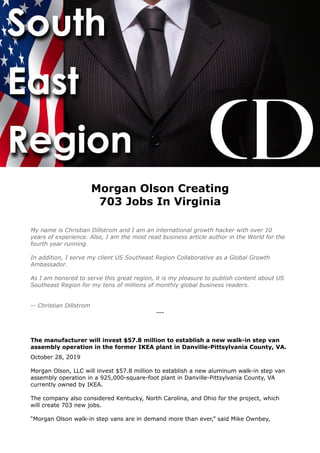 Morgan Olson Creating
703 Jobs In Virginia
My name is Christian Dillstrom and I am an international growth hacker with over 10
years of experience. Also, I am the most read business article author in the World for the
fourth year running.
In addition, I serve my client US Southeast Region Collaborative as a Global Growth
Ambassador.
As I am honored to serve this great region, it is my pleasure to publish content about US
Southeast Region for my tens of millions of monthly global business readers.
-- Christian Dillstrom
---
The manufacturer will invest $57.8 million to establish a new walk-in step van
assembly operation in the former IKEA plant in Danville-Pittsylvania County, VA.
October 28, 2019
Morgan Olson, LLC will invest $57.8 million to establish a new aluminum walk-in step van
assembly operation in a 925,000-square-foot plant in Danville-Pittsylvania County, VA
currently owned by IKEA.
The company also considered Kentucky, North Carolina, and Ohio for the project, which
will create 703 new jobs.
“Morgan Olson walk-in step vans are in demand more than ever,” said Mike Ownbey,
 