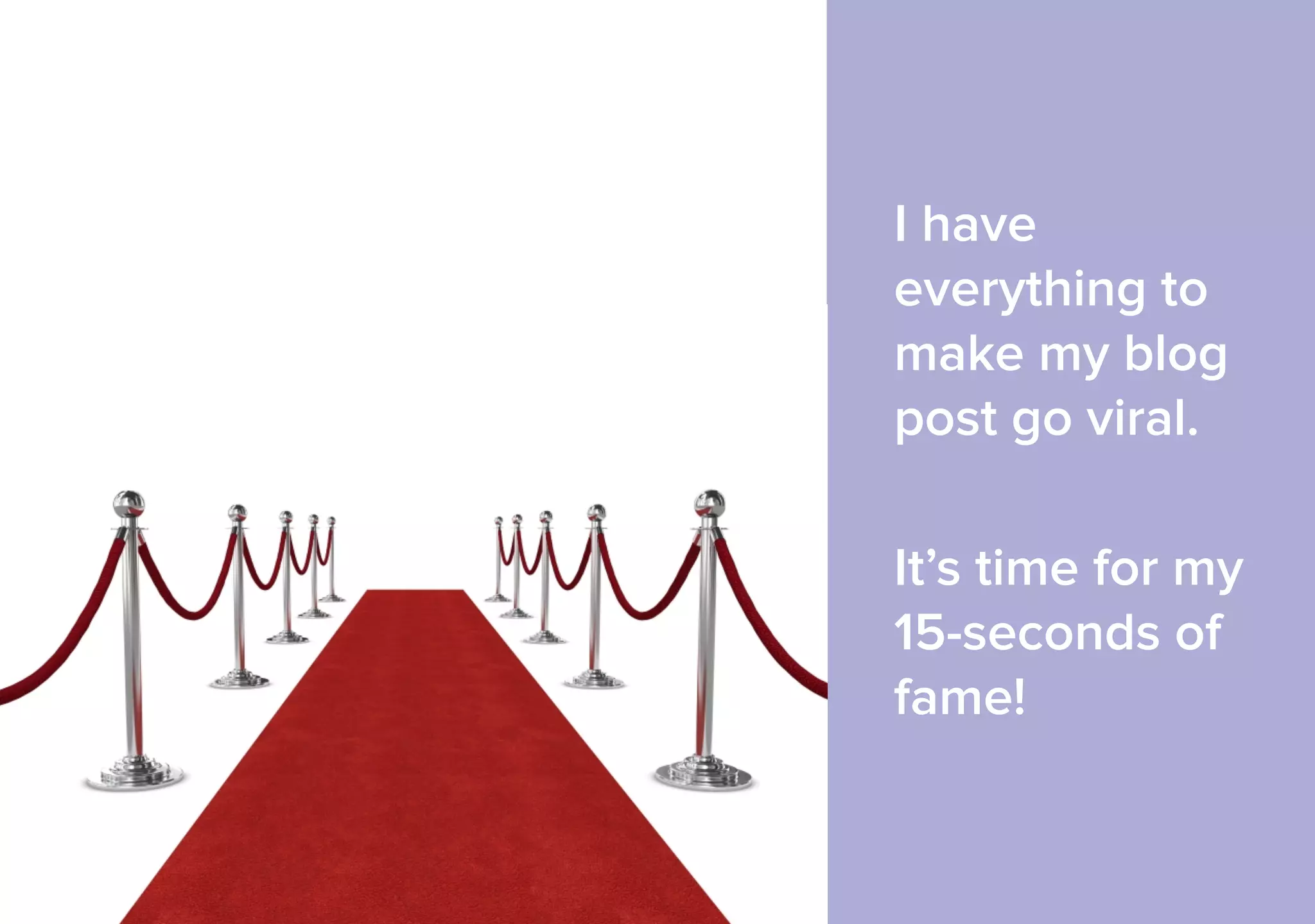I have 
everything to 
make my blog 
post go viral. 
It’s time for my 
15-seconds of 
fame! 
 