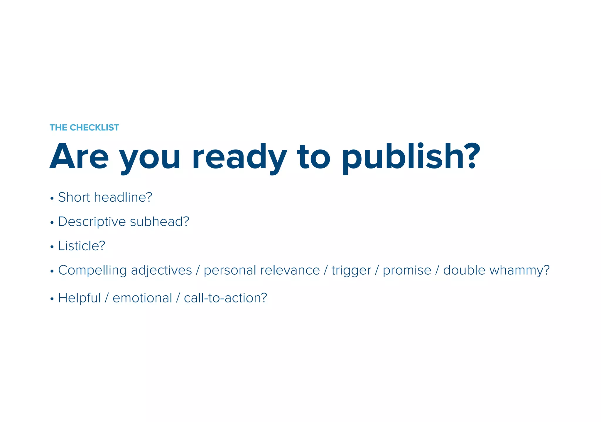 THE CHECKLIST 
Are you ready to publish? 
• Short headline? 
• Descriptive subhead? 
• Listicle? 
• Compelling adjectives / personal relevance / trigger / promise / double whammy? 
! • Helpful / emotional / call-to-action? 
 