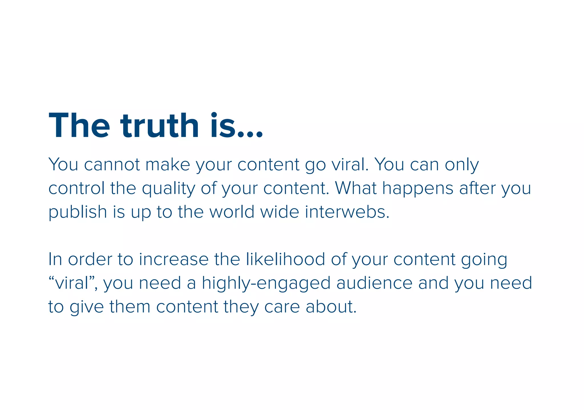 The truth is… 
You cannot make your content go viral. You can only 
control the quality of your content. What happens after you 
publish is up to the world wide interwebs. 
! 
In order to increase the likelihood of your content going 
“viral”, you need a highly-engaged audience and you need 
to give them content they care about. 
 