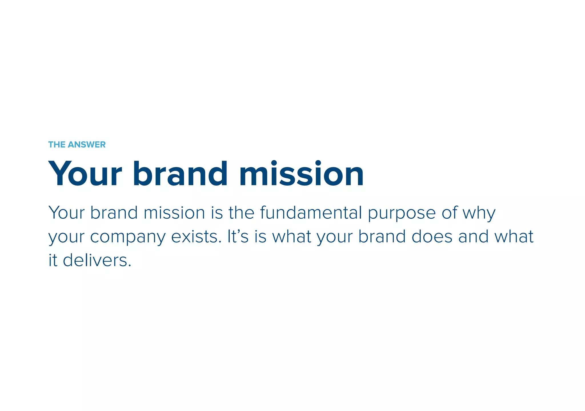 THE ANSWER 
Your brand mission 
Your brand mission is the fundamental purpose of why 
your company exists. It is what your brand does and what it 
delivers. 
 