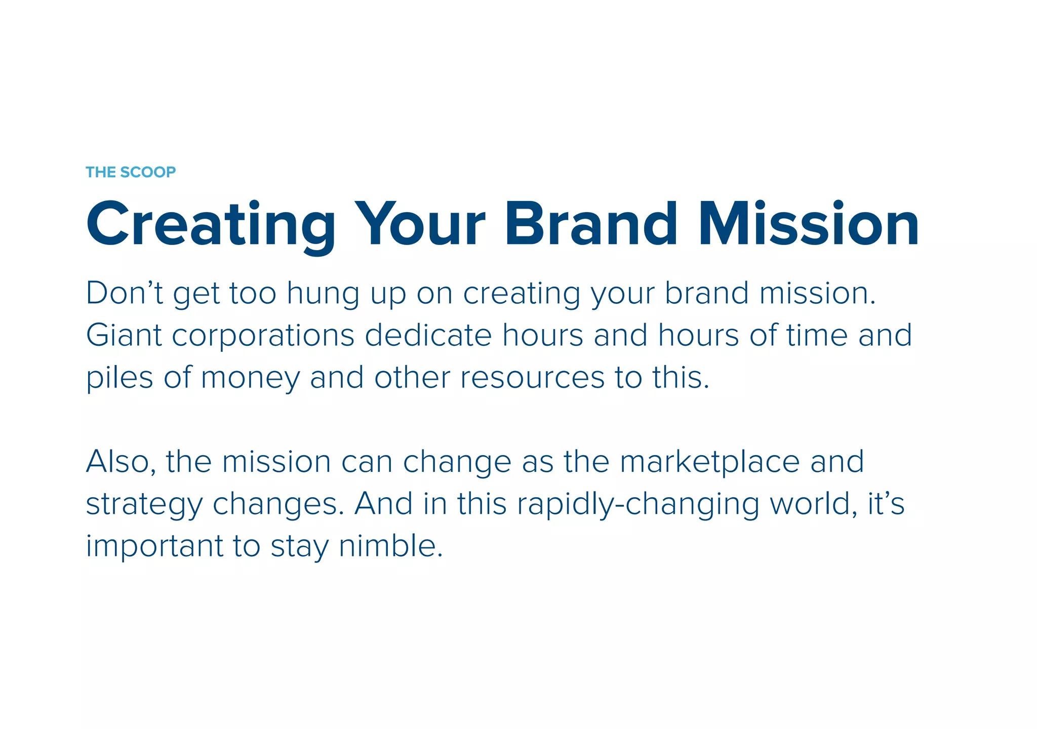 THE SCOOP 
Creating Your Brand Mission 
Don’t get too hung up on creating your brand mission. 
Giant corporations dedicate hours and hours of time and 
piles of money and other resources to this. 
! 
Also, the mission can change as the marketplace and 
strategy changes. And in this rapidly-changing world, it’s 
important to stay nimble. 
 