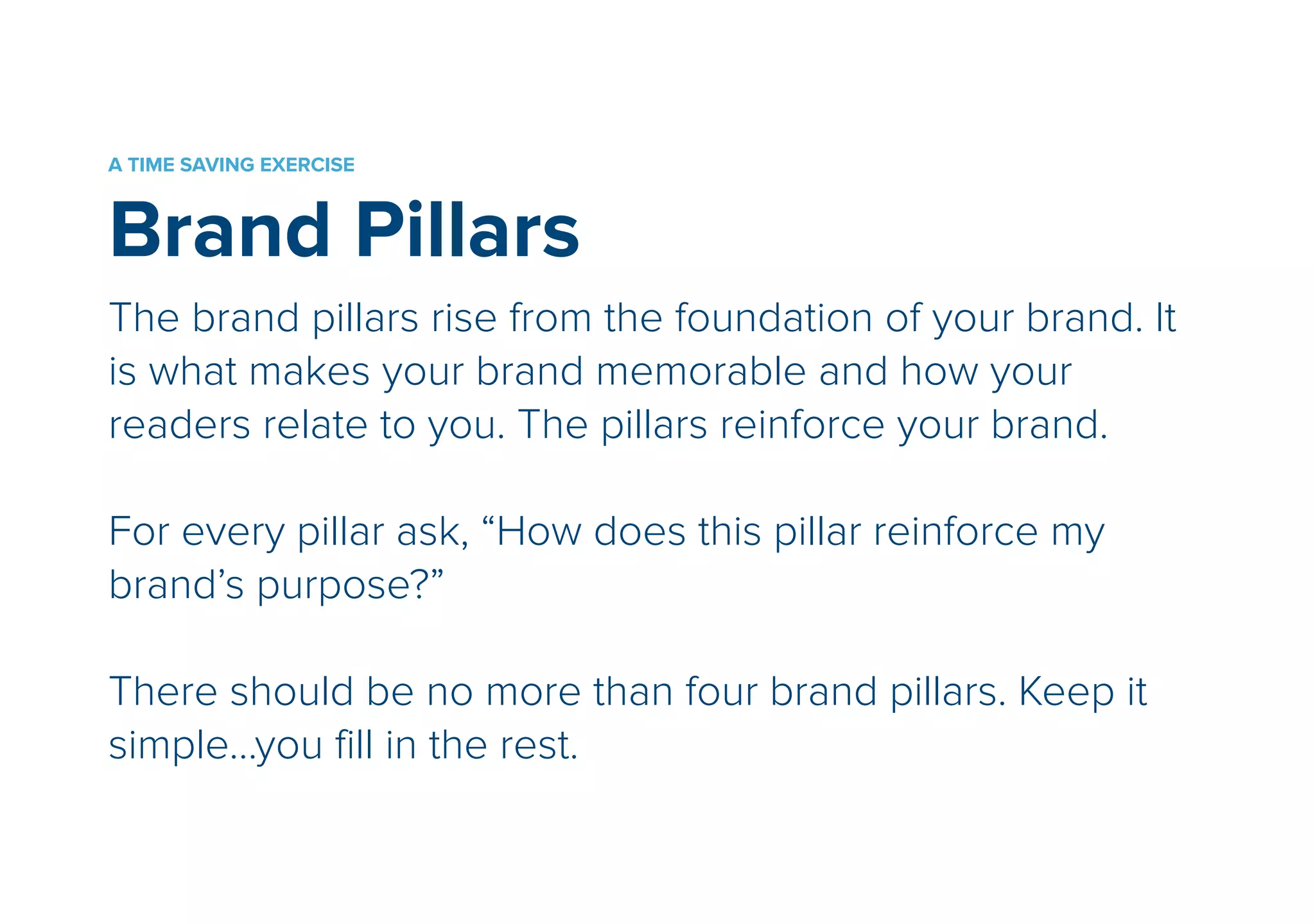 A TIME SAVING EXERCISE 
Brand Pillars 
The brand pillars rise from the foundation of your brand. It 
is what makes your brand memorable and how your 
readers relate to you. The pillars reinforce your brand. 
! 
For every pillar ask, “How does this pillar reinforce my 
brand’s purpose?” 
! 
There should be no more than four brand pillars. Keep it 
simple…you fill in the rest. 
 